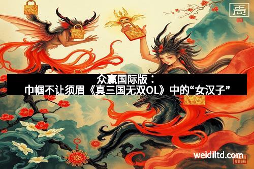 众赢国际版：巾帼不让须眉《真三国无双OL》中的“女汉子”